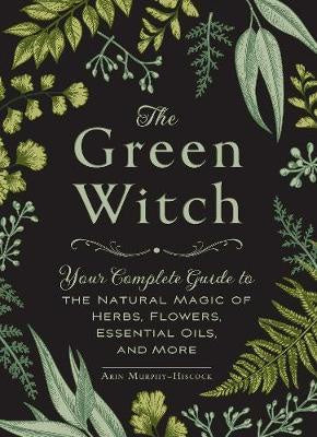 The Green Witch : Your Complete Guide to the Natural Magic of Herbs, Flowers, Essential Oils, and More - Arin Murphy-Hiscock